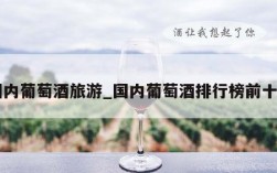 国内葡萄酒旅游_国内葡萄酒排行榜前十名